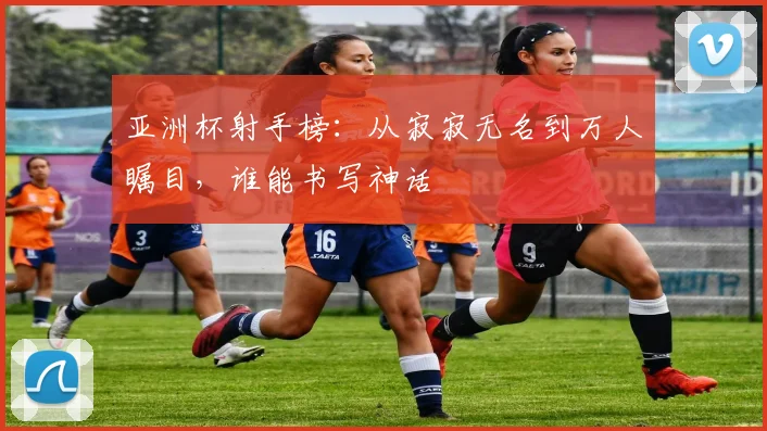 亚洲杯射手榜：从寂寂无名到万人瞩目，谁能书写神话