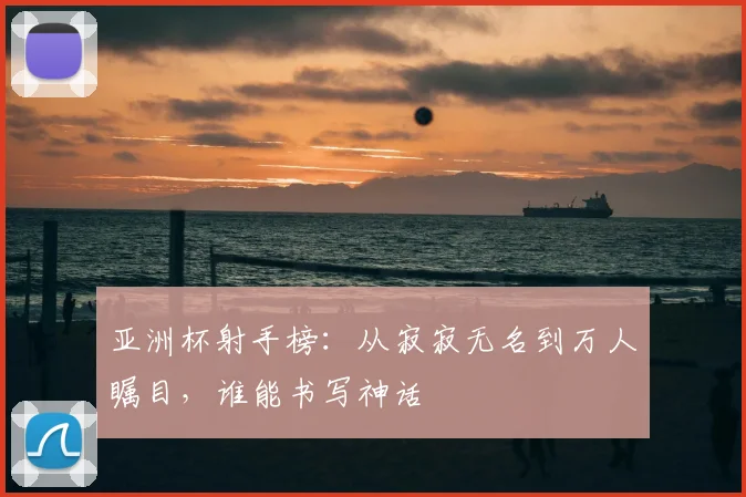 亚洲杯射手榜：从寂寂无名到万人瞩目，谁能书写神话